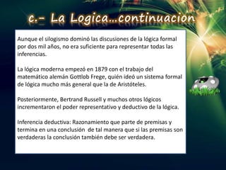 Aunque el silogismo dominó las discusiones de la lógica formal
por dos mil años, no era suficiente para representar todas las
inferencias.
La lógica moderna empezó en 1879 con el trabajo del
matemático alemán Gottlob Frege, quién ideó un sistema formal
de lógica mucho más general que la de Aristóteles.
Posteriormente, Bertrand Russell y muchos otros lógicos
incrementaron el poder representativo y deductivo de la lógica.
Inferencia deductiva: Razonamiento que parte de premisas y
termina en una conclusión de tal manera que si las premisas son
verdaderas la conclusión también debe ser verdadera.
c.- La Logica…continuacion
 
