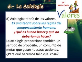 d) Axiología: teoría de los valores.
Es una teoría sobre las reglas del
comportamiento humano.
¿Qué es bueno hacer y qué no
deberíamos hacer?
La axiología proporciona también un
sentido de propósito, un conjunto de
metas que guían nuestras acciones.
¿Para qué hacemos tal o cuál cosa?
d.- La Axiologia
 