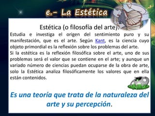 Estética (o filosofía del arte):
Estudia e investiga el origen del sentimiento puro y su
manifestación, que es el arte. Según Kant, es la ciencia cuyo
objeto primordial es la reflexión sobre los problemas del arte.
Si la estética es la reflexión filosófica sobre el arte, uno de sus
problemas será el valor que se contiene en el arte; y aunque un
variado número de ciencias puedan ocuparse de la obra de arte,
solo la Estética analiza filosóficamente los valores que en ella
están contenidos.
Es una teoría que trata de la naturaleza del
arte y su percepción.
e.- La Estética
 
