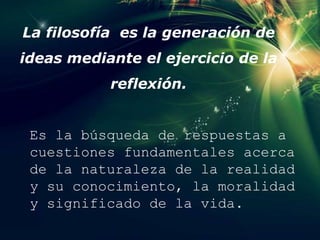 La filosofía es la generación de
ideas mediante el ejercicio de la
reflexión.
Es la búsqueda de respuestas a
cuestiones fundamentales acerca
de la naturaleza de la realidad
y su conocimiento, la moralidad
y significado de la vida.
 
