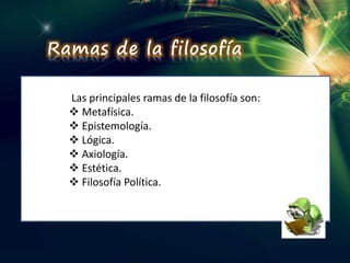 Ramas de la filosofía
Las principales ramas de la filosofía son:
 Metafísica.
 Epistemología.
 Lógica.
 Axiología.
 Estética.
 Filosofía Política.
 