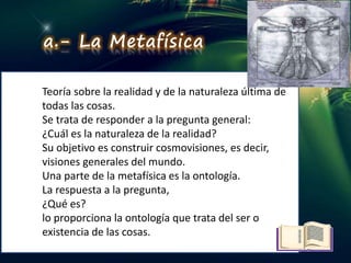 DIRECCIÓN LÓGICA
Teoría sobre la realidad y de la naturaleza última de
todas las cosas.
Se trata de responder a la pregunta general:
¿Cuál es la naturaleza de la realidad?
Su objetivo es construir cosmovisiones, es decir,
visiones generales del mundo.
Una parte de la metafísica es la ontología.
La respuesta a la pregunta,
¿Qué es?
lo proporciona la ontología que trata del ser o
existencia de las cosas.
a.- La Metafísica
 