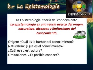 La Epistemología: teoría del conocimiento.
La epistemología es una teoría acerca del origen,
naturaleza, alcances y limitaciones del
conocimiento.
Origen: ¿Cuál es la fuente del conocimiento?
Naturaleza: ¿Qué es el conocimiento?
¿Cuál es su estructura?
Limitaciones: ¿Es posible conocer?
b.- La Epistemología
 