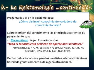Pregunta básica en la epistemología:
¿Cómo distinguir conocimiento verdadero de
conocimiento falso?
Sobre el origen del conocimiento las principales corrientes de
pensamiento son:
- Racionalismo. Según los racionalistas.
“Todo el conocimiento proviene de operaciones mentales.”
(Parménides, 510-470 AC; Sócrates, 470-399 AC; Platón, 427-347 AC;
Descartes, 1596-1650; Leibniz, 1646-1716).
Dentro del racionalismo, para los innatistas, el conocimiento es
heredado genéticamente o de alguna otra manera.
b.- La Epistemología …continuación
 