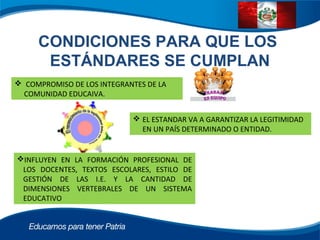 CONDICIONES PARA QUE LOS
ESTÁNDARES SE CUMPLAN
 COMPROMISO DE LOS INTEGRANTES DE LA
COMUNIDAD EDUCAIVA.
 EL ESTANDAR VA A GARANTIZAR LA LEGITIMIDAD
EN UN PAÍS DETERMINADO O ENTIDAD.
INFLUYEN EN LA FORMACIÓN PROFESIONAL DE
LOS DOCENTES, TEXTOS ESCOLARES, ESTILO DE
GESTIÓN DE LAS I.E. Y LA CANTIDAD DE
DIMENSIONES VERTEBRALES DE UN SISTEMA
EDUCATIVO
 