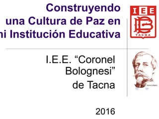 Construyendo
una Cultura de Paz en
mi Institución Educativa
I.E.E. “Coronel
Bolognesi”
de Tacna
2016
 