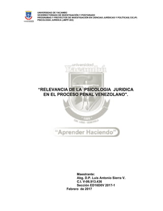 UNIVERSIDAD DE YACAMBÚ
VICERRECTORADO DE INVESTIGACIÓN Y POSTGRADO
PROGRAMAS Y PROYECTOS DE INVESTIGACIÓN EN CIENCIAS JURÍDICAS Y POLÍTICAS( CICJP)
PSICOLOGÍA JURÍDICA (JMPP-303)
“RELEVANCIA DE LA PSICOLOGIA JURIDICA
EN EL PROCESO PENAL VENEZOLANO".
Maestrante:
Abg. D.P. Luis Antonio Sierra V.
C.I. V-06.913.436
Sección ED16D0V 2017-1
Febrero de 2017
 