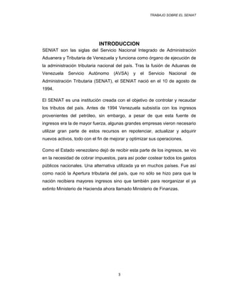 TRABAJO SOBRE EL SENIAT
INTRODUCCION
SENIAT son las siglas del Servicio Nacional Integrado de Administración
Aduanera y Tributaria de Venezuela y funciona como órgano de ejecución de
la administración tributaria nacional del país. Tras la fusión de Aduanas de
Venezuela Servicio Autónomo (AVSA) y el Servicio Nacional de
Administración Tributaria (SENAT), el SENIAT nació en el 10 de agosto de
1994.
El SENIAT es una institución creada con el objetivo de controlar y recaudar
los tributos del país. Antes de 1994 Venezuela subsistía con los ingresos
provenientes del petróleo, sin embargo, a pesar de que esta fuente de
ingresos era la de mayor fuerza, algunas grandes empresas vieron necesario
utilizar gran parte de estos recursos en repotenciar, actualizar y adquirir
nuevos activos, todo con el fin de mejorar y optimizar sus operaciones.
Como el Estado venezolano dejó de recibir esta parte de los ingresos, se vio
en la necesidad de cobrar impuestos, para así poder costear todos los gastos
públicos nacionales. Una alternativa utilizada ya en muchos países. Fue así
como nació la Apertura tributaria del país, que no sólo se hizo para que la
nación recibiera mayores ingresos sino que también para reorganizar el ya
extinto Ministerio de Hacienda ahora llamado Ministerio de Finanzas.
3
 