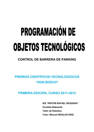 CONTROL DE BARRERA DE PARKING
PREMIOS CIENTÍFICOS-TECNOLÓGIOCOS
“DON BOSCO”
PRIMERA EDICIÓN, CURSO 2011-2012
IES “PINTOR RAFAEL REQUENA”
Caudete-Alabacete
Taller de Robótica
Tutor: Manuel HIDALGO DÍAZ
 