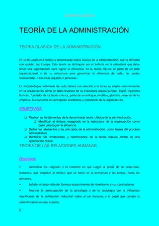 COMPUTACIÓN I
2
TEORÍA DE LA ADMINISTRACIÓN
TEORIA CLASICA DE LA ADMINISTRACIÓN
En 1916 surgió en Francia la denominada teoría clásica de la administración, que se difundió
con rapidez por Europa. Esta teoría se distinguía por el énfasis en la estructura que debe
tener una organización para lograr la eficiencia. En la teoría clásica se parte de un todo
organizacional y de su estructura para garantizar la eficiencia de todas las partes
involucradas, sean ellas órganos o personas.
EL microenfoque individual de cada obrero con relación a la tarea se amplía enormemente
en la organización como un todo respecto de su estructura organizacional. Fayol, ingeniero
francés, fundador de la teoría clásica, parte de un enfoque sintético, global y universal de la
empresa, lo cual inicia la concepción anatómica y estructural de la organización.
OBJETIVOS
❏ Mostrar los fundamentos de la denominada teoría clásica de la administración.
❏ Identificar el énfasis exagerado en la estructura de la organización como
base para lograr la eficiencia.
❏ Definir los elementos y los principios de la administración, como bases del proceso
administrativo.
❏ Identificar las limitaciones y restricciones de la teoría clásica dentro de una
apreciación crítica.
TEORÍA DE LAS RELACIONES HUMANAS
Objetivos
• Identificar los orígenes y el contexto en que surgió la teoría de las relaciones
humanas, que desplazó el énfasis que se hacía en la estructura y las tareas, hacia las
personas.
• Señalar el desarrollo del famoso esparcimiento de Hawthorne y sus conclusiones.
• Mostrar la preocupación de la psicología y de la sociología por la influencia
masificante de la civilización industrial sobre el ser humano, y el papel que cumple la
administración en ese aspecto.
 