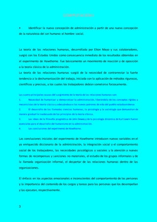 COMPUTACIÓN I
3
• Identificar la nueva concepción de administración a partir de una nueva concepción
de la naturaleza del ser humano: el hombre social.
La teoría de las relaciones humanas, desarrollada por Elton Mayo y sus colaboradores,
surgió con los Estados Unidos como consecuencia inmediata de los resultados obtenidos en
el experimento de Hawthorne. Fue básicamente un movimiento de reacción y de oposición
a la teoría clásica de la administración.
La teoría de las relaciones humanas surgió de la necesidad de contrarrestar la fuerte
tendencia a la deshumanización del trabajo, iniciada con la aplicación de métodos rigurosos,
científicos y precisos, a los cuales los trabajadores debían someterse forzosamente.
Las cuatro principales causas del surgimiento de la teoría de las relaciones humanas son:
1. Necesidad de humanizar y democratizar la administración, liberándola de los conceptos rígidos y
mecanicistas de la teoría clásica y adecuándose a los nuevos patrones de vida del pueblo estadounidense.
2. El desarrollo de las llamadas ciencias humanas, la psicología y la sociología que demuestran de
manera gradual lo inadecuado de los principios de la teoría clásica.
3. Las ideas de la filosofía pragmática de John Dewey y de la psicología dinámica de Kurt Lewin fueron
esenciales para el desarrollo del humanismo en la administraci ón.
4. Las conclusiones del experimento de Hawthorne.
Las conclusiones iniciales del experimento de Hawthorne introducen nuevas variables en el
ya enriquecido diccionario de la administración, la integración social y el comportamiento
social de los trabajadores, las necesidades psicológicas y sociales y la atención a nuevas
formas de recompensas y sanciones no materiales, el estudio de los grupos informales y de
la llamada organización informal, el despertar de las relaciones humanas dentro de las
organizaciones.
El énfasis en los aspectos emocionales e inconscientes del comportamiento de las personas
y la importancia del contenido de los cargos y tareas para las personas que los desempeñan
y las ejecutan, respectivamente.
 