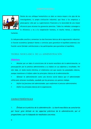 COMPUTACIÓN I
4
Dentro de ese enfoque humanístico se abre un marco mayor a los ojos de los
investigadores; la propia civilización industrial, que lleva a las empresas a
preocuparse sólo por su supervivencia financiera y la necesidad de una mayor
eficiencia para alcanzar las ganancias previstas. Todos los métodos convergen a
la eficiencia y no a la cooperación humana, ni mucho menos, a objetivos
humanos.
Es indispensable conciliar y armonizar las dos funciones básicas de la organización industrial:
la función económica (producir bienes o servicios para garantizar el equilibrio externo) y las
función social (brindar satisfacciones a los participantes para garantizar el equilibrio.
TEORIA NEOCLASICA DE LA ADMINISTRACIÓN
Objetivos
• Mostrar por un lado el eclecticismo de la teoría neoclásica de la administración, su
preocupación por la práctica administrativa y su énfasis en sus objetivos y resultados. Por
otro lado, en tanto teoría eléctrica, el relativismo con que asume los postulados clásicos,
aunque mantienen el énfasis sobre los principios clásicos de la administración.
• Afianzar la administración como una técnica social básica que el administrador
utiliza para alcanzar resultados, ayudado por las personas con quienes trabaja.
• Definir las funciones del administrador, que conforman el proceso administrativo.
• Definir los principios básicos de la organización.
CARACTERÍSTICAS
1. Énfasis en la práctica de la administración.- La teoría neoclásica se caracteriza
por hacer gran énfasis en los aspectos prácticos de la administración, por el
pragmatismo y por la búsqueda de resultados concretos.
 