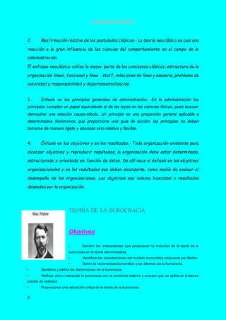 COMPUTACIÓN I
5
2. Reafirmación relativa de los postulados clásicos.- La teoría neoclásica es casi una
reacción a la gran influencia de las ciencias del comportamiento en el campo de la
administración.
El enfoque neoclásico utiliza la mayor parte de los conceptos clásicos, estructura de la
organización lineal, funcional y línea - staff, relaciones de línea y asesoría, problema de
autoridad y responsabilidad y departamentalización.
3. Énfasis en los principios generales de administración.- En la administración los
principios cumplen un papel equivalente al de las leyes en las ciencias físicas, pues buscan
demostrar una relación causa-efecto. Un principio es una proporción general aplicable a
determinados fenómenos que proporciona una guía de acción. los principios no deben
tomarse de manera rígida y absoluta sino relativa y flexible.
4. Énfasis en los objetivos y en los resultados.- Toda organización existente para
alcanzar objetivos y reproducir resultados, la organización debe estar determinada,
estructurada y orientada en función de éstos. De allí nace el énfasis en los objetivos
organizacionales y en los resultados que deben alcanzarse, como medio de evaluar el
desempeño de las organizaciones. Los objetivos son valores buscados o resultados
deseados por la organización.
TEORÍA DE LA BUROCRACIA
Objetivos
• Señalar los antecedentes que propiciaron la inclusión de la teoría de la
burocracia en la teoría administrativa.
• Identificar las características del modelo burocrático propuesto por Weber.
• Definir la racionalidad burocrática y los dilemas de la burocracia.
• Identificar y definir las disfunciones de la burocracia.
• Verificar cómo interactúa la burocracia con el ambiente externo y mostrar que se aplica en d iversos
grados de realidad.
• Proporcionar una valoración crítica de la teoría de la burocracia.
 