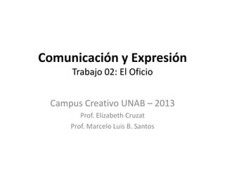 Comunicación y Expresión
     Trabajo 02: El Oficio


 Campus Creativo UNAB – 2013
        Prof. Elizabeth Cruzat
     Prof. Marcelo Luis B. Santos
 