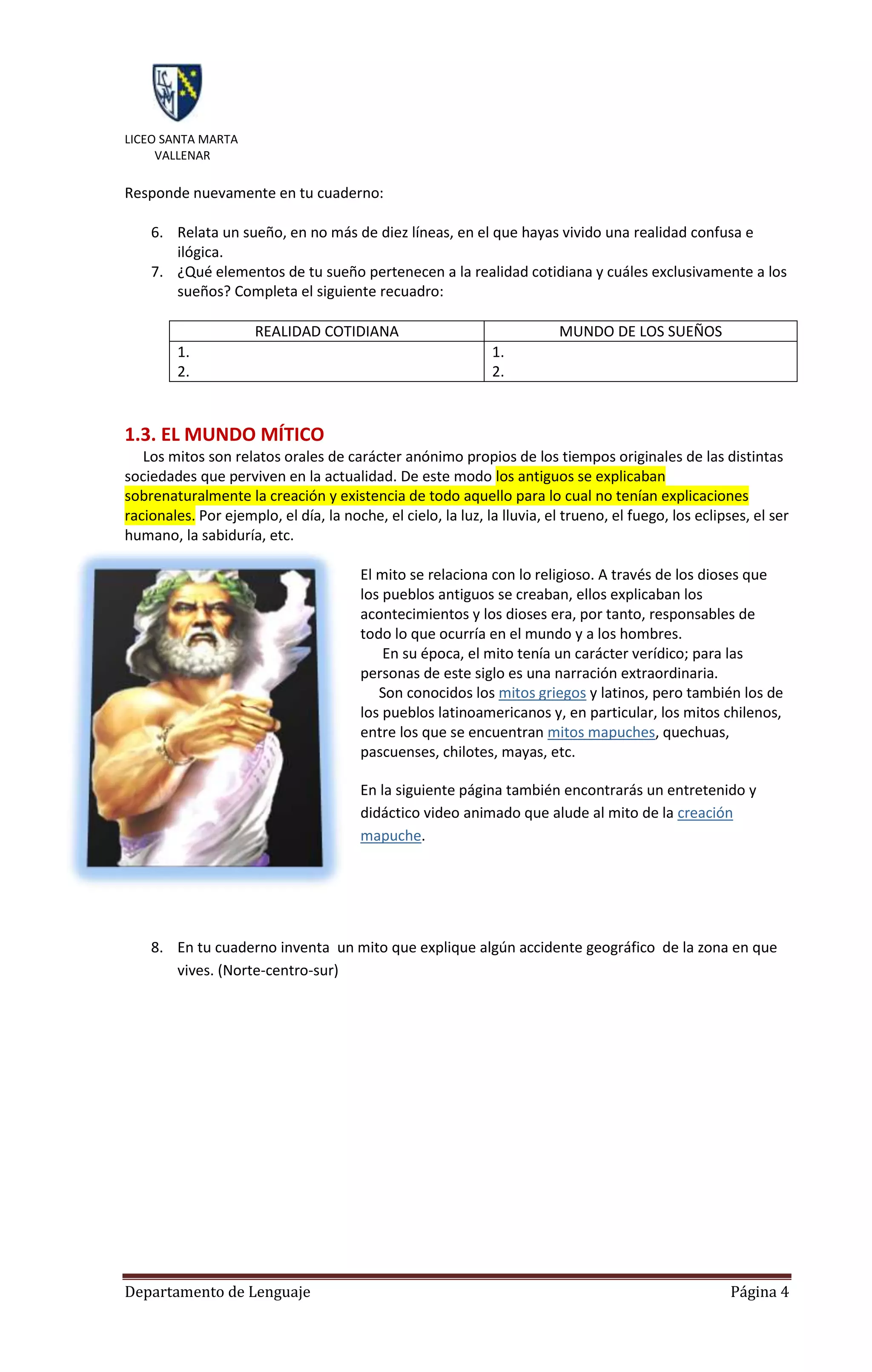 LICEO SANTA MARTA
     VALLENAR

Responde nuevamente en tu cuaderno:

    6. Relata un sueño, en no más de diez líneas, en el que hayas vivido una realidad confusa e
       ilógica.
    7. ¿Qué elementos de tu sueño pertenecen a la realidad cotidiana y cuáles exclusivamente a los
       sueños? Completa el siguiente recuadro:

                      REALIDAD COTIDIANA                                 MUNDO DE LOS SUEÑOS
        1.                                                    1.
        2.                                                    2.


1.3. EL MUNDO MÍTICO
   Los mitos son relatos orales de carácter anónimo propios de los tiempos originales de las distintas
sociedades que perviven en la actualidad. De este modo los antiguos se explicaban
sobrenaturalmente la creación y existencia de todo aquello para lo cual no tenían explicaciones
racionales. Por ejemplo, el día, la noche, el cielo, la luz, la lluvia, el trueno, el fuego, los eclipses, el ser
humano, la sabiduría, etc.

                                        El mito se relaciona con lo religioso. A través de los dioses que
                                        los pueblos antiguos se creaban, ellos explicaban los
                                        acontecimientos y los dioses era, por tanto, responsables de
                                        todo lo que ocurría en el mundo y a los hombres.
                                            En su época, el mito tenía un carácter verídico; para las
                                        personas de este siglo es una narración extraordinaria.
                                           Son conocidos los mitos griegos y latinos, pero también los de
                                        los pueblos latinoamericanos y, en particular, los mitos chilenos,
                                        entre los que se encuentran mitos mapuches, quechuas,
                                        pascuenses, chilotes, mayas, etc.

                                        En la siguiente página también encontrarás un entretenido y
                                        didáctico video animado que alude al mito de la creación
                                        mapuche.




    8. En tu cuaderno inventa un mito que explique algún accidente geográfico de la zona en que
       vives. (Norte-centro-sur)




Departamento de Lenguaje                                                                               Página 4
 