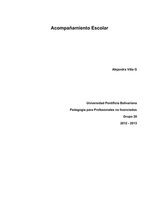 Acompañamiento Escolar




                                  Alejandra Villa G




                 Universidad Pontificia Bolivariana

       Pedagogía para Profesionales no licenciados

                                         Grupo 20

                                       2012 - 2013
 