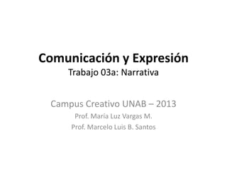 Comunicación y Expresión
    Trabajo 03a: Narrativa


 Campus Creativo UNAB – 2013
      Prof. María Luz Vargas M.
     Prof. Marcelo Luis B. Santos
 