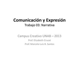 Comunicación y Expresión
Trabajo 03: Narrativa
Campus Creativo UNAB – 2013
Prof. Elizabeth Cruzat
Prof. Marcelo Luis B. Santos
 