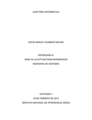 AUDITORIA INFORMATICA

DIXON GERLEY ACEBEDO MOLINA

ENTREGADO A:
MARLYN JULIETH BUITRON MONDRAGON
INGENIERA DE SISTEMAS

ACTIVIDAD 1
05 DE FEBRERO DE 2014
SERVICIO NACIONAL DE APRENDIZAJE (SENA)

 