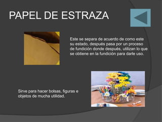 PAPEL DE ESTRAZA

                              Este se separa de acuerdo de como este
                              su estado, después pasa por un proceso
                              de fundición donde después, utilizan lo que
                              se obtiene en la fundición para darle uso.




 Sirve para hacer bolsas, figuras e
 objetos de mucha utilidad.
 