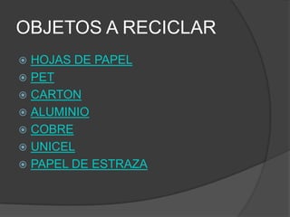 OBJETOS A RECICLAR
 HOJAS DE PAPEL
 PET
 CARTON
 ALUMINIO
 COBRE
 UNICEL
 PAPEL DE ESTRAZA
 