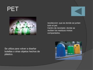 PET

                                     recolección: que es donde se juntan
                                     todo el pet.
                                     Centro de reciclado: donde se
                                     reciben los residuos mixtos
                                     compactados.




Se utiliza para volver a diseñar
botellas o otras objetos hechos de
plástico.
 