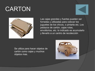 CARTON
                           Las cajas grandes y fuertes pueden ser
                           forradas y utilizadas para colocar los
                           juguetes de los chicos, o pintarla etc. Los
                           pedazos de cartón, cajas rotas,
                           envoltorios, etc. lo indicado es acumularlo
                           y llevarlo a un centro de recolección




  Se utiliza para hacer objetos de
  cartón como cajas y muchos
  objetos mas.
 