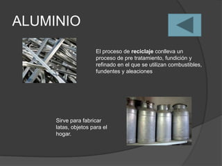 ALUMINIO
                      El proceso de reciclaje conlleva un
                      proceso de pre tratamiento, fundición y
                      refinado en el que se utilizan combustibles,
                      fundentes y aleaciones




     Sirve para fabricar
     latas, objetos para el
     hogar.
 