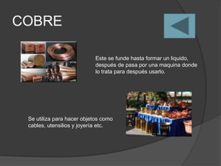 COBRE

                            Este se funde hasta formar un liquido,
                            después de pasa por una maquina donde
                            lo trata para después usarlo.




 Se utiliza para hacer objetos como
 cables, utensilios y joyería etc.
 