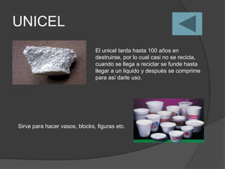 UNICEL
                               El unicel tarda hasta 100 años en
                               destruirse, por lo cual casi no se recicla,
                               cuando se llega a reciclar se funde hasta
                               llegar a un liquido y después se comprime
                               para así darle uso.




Sirve para hacer vasos, blocks, figuras etc.
 