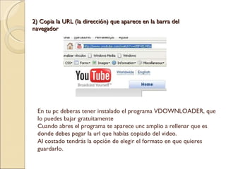 2) Copia la URL (la dirección) que aparece en la barra del navegador En tu pc deberas tener instalado el programa VDOWNLOADER, que lo puedes bajar gratuitamente Cuando abres el programa te aparece unc amplio a rellenar que es donde debes pegar la url que habías copiado del video. Al costado tendrás la opción de elegir el formato en que quieres guardarlo. 