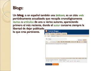 Blogs: Un  blog , o en español también una  bitácora , es un sitio  web  periódicamente actualizado que recopila cronológicamente  textos  o  artículos  de uno o varios autores, apareciendo primero el más reciente, donde el  autor  conserva siempre la libertad de dejar publicado  lo que crea pertinente. 