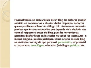 Habitualmente, en cada artículo de un blog, los lectores pueden escribir sus comentarios y el autor darles respuesta, de forma que es posible establecer un diálogo. No obstante es necesario precisar que ésta es una opción que depende de la decisión que tome al respecto el autor del blog, pues las herramientas permiten diseñar blogs en los cuales no todos los internautas -o incluso ninguno- puedan participar. El uso o tema de cada blog es particular, los hay de tipo personal,  periodístico , empresarial o corporativo  tecnológico , educativo (edublogs),  políticos , etc. 