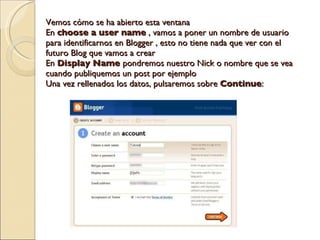 Vemos cómo se ha abierto esta ventana En  choose a user name  , vamos a poner un nombre de usuario para identificarnos en Blogger , esto no tiene nada que ver con el futuro Blog que vamos a crear En  Display Name  pondremos nuestro Nick o nombre que se vea cuando publiquemos un post por ejemplo Una vez rellenados los datos, pulsaremos sobre  Continue : 