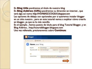 En  Blog title  pondremos el título de nuestro blog En  Blog Address (URL)  pondremos su dirección en internet , que será algo así como  http://NOMBREESCOGIDO.blogspot.com Las opciones de debajo son opcionales por si queremos instalar blogger en un sitio nuestro , pero en este tutorial vamos a explicar cómo crearlo en blogger, ya que es lo más sencillo En el ejemplo , hemos puesto de título para el blog Tutorial Blogger, y en Blog Address , http://tutorialblogger.blogspot.com Una vez rellenado, presionaremos sobre  Continue : 