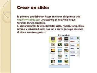 Crear un slide: l o primero que debemos hacer en entrar al siguiente sitio  http://www.slide.com  , ya estando en esta web lo que haremos será lo siguiente,  1. personalizamos la vista del slide: estilo, música, tema, skins, tamaño y privacidad estos nos van a servir para que dejemos el slide a nuestros gusto....  