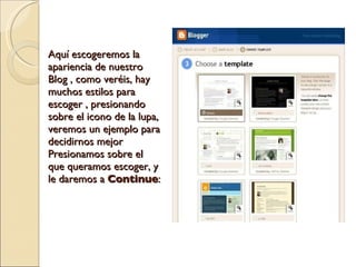 Aquí escogeremos la apariencia de nuestro Blog , como veréis, hay muchos estilos para escoger , presionando sobre el icono de la lupa, veremos un ejemplo para decidirnos mejor Presionamos sobre el que queramos escoger, y le daremos a  Continue : 