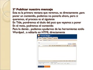 2º Publicar nuestro mensaje Esta es la primera ventana que veremos, es directamente ,para poner un contenido, podemos no ponerlo ahora, pero si queremos, el proceso es el siguiente En Title, pondremos el título del post que vayamos a poner En el resto, podremos el contenido Para lo demás , podemos ayudarnos de las herramientas estilo Wordpad , o editarlo en HTML directamente 