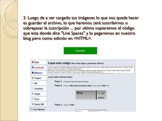 3. Luego de a ver cargado tus imágenes lo que nos queda hacer es guardar el archivo, lo que haremos será suscribirnos o sobrepasar la suscripción ... por ultimo copiaremos el código que esta donde dice "Live Spaces" y lo pegaremos en nuestro blog pero como edición en <HTML>. 