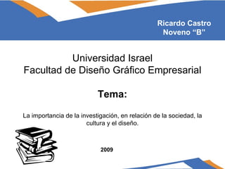 Universidad Israel Facultad de Diseño Gráfico Empresarial Tema: La importancia de la investigación, en relación de la sociedad, la cultura y el diseño. Ricardo Castro Noveno “B” 2009 