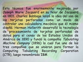 Esta técnica fue enormemente mejorada por Joseph Marie Jacquard en su telar de Jacquard en 1801. Charles Babbage lanzó la idea del uso de las tarjetas perforadas como un modo de controlar una calculadora mecánica que él mismo diseñó. Herman Hollerith desarrolló la tecnología de procesamiento de tarjetas perforadas de datos para el censo de los Estados Unidos de América de 1890 y fundó la compañía  Tabulating Machine Company  (1896) la cual fue una de las tres compañías que se unieron para formar la Computing Tabulating Recording Corporation (CTR), luego renombrada IBM 