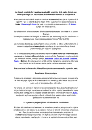 La filosofía empirista llevó a cabo una saludable autocrítica de la razón, delimitó sus
    límites y restringió sus posibilidades asentándola en el ámbito de la experiencia.

El empirismo es una corriente filosófica opuesta al racionalismo que surge en Inglaterra en el
   siglo XVII y que se extiende durante el siglo XVIII y cuyos máximos representantes son J.
  Locke, J. Berkeley y D. Hume. Se suele incluir también en este movimiento a T. Hobbes,
                                  aunque con ciertas reservas.

 La contraposición al racionalismo fue desenfadadamente expresada por Bacon en su Novum
                                          Organum:
"Los empíricos –a modo de hormigas- no hacen más que amontonar y usar; los razonadores –a
             modo de arañas- hacen telas sacadas de sí mismos" (Op. Cit. I, 95).

Las numerosas disputas que protagonizaron ambas corrientes se debían fundamentalmente al
    desprecio racionalista de la experiencia como fuente de conocimiento frente al papel
                        predominante que le otorgaron los empiristas.

 En un sentido bastante general, se denomina empirismo a toda teoría que considere que la
experiencia es el origen del conocimiento, pero no su límite. Esta postura ha sido mantenida
  por numerosos filósofos, como por ejemplo, Aristóteles, Epicuro, los estoicos, Tomás de
Aquino y Ockham. Sin embargo, en un sentido estricto, el empirismo propiamente dicho hace
        relación a las teorías filosóficas creadas por las corrientes antes mencionadas.

 Los caracteres fundamentales del empirismo podrían resumirse en las siguientes tesis:

                               Subjetivismo del conocimiento

En este punto, empiristas y racionalistas coinciden al afirmar que, para conocer el mundo se ha
 de partir del propio sujeto, no de la realidad en sí. La mente no puede conocer las cosas más
                          que a partir de las ideas que tiene sobre ellas.

Por lo tanto, si lo primero en el orden del conocimiento son las ideas, éstas habrán de tener un
origen distinto a la propia mente (tesis racionalista). Su validez objetiva le vendrá de las cosas
mismas. Este último punto no puede ser aplicado a todos los empiristas sin excepción. Hume,
   por ejemplo, negó que se pudiera inferir la existencia de la realidad exterior a partir de las
                             "percepciones" que tenemos sobre ella.

              La experiencia (empeiría) como única fuente del conocimiento

 El origen del conocimiento es la experiencia, entendiendo por ella la percepción de los objetos
sensibles externos (las cosas) y las operaciones internas de la mente (emociones, sensaciones,
         etc.). Esta afirmación no tiene la misma significación en todos los empiristas. Si
  para Locke estas ideas (percepciones) son objetivas, es decir, son producidas por las cosas
   mismas o substancias, para Berkeley y Hume no se puede admitir que nuestras ideas sean
 