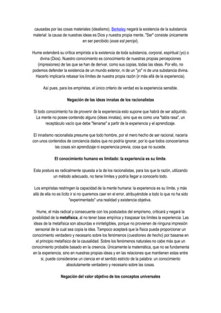 causadas por las cosas materiales (idealismo). Berkeley negará la existencia de la substancia
material: la causa de nuestras ideas es Dios y nuestra propia mente. "Ser" consiste únicamente
                               en ser percibido (esse est percipi).

Hume extenderá su crítica empirista a la existencia de toda substancia, corporal, espiritual (yo) o
     divina (Dios). Nuestro conocimiento es conocimiento de nuestras propias percepciones
   (impresiones) de las que se han de derivar, como sus copias, todas las ideas. Por ello, no
podemos defender la existencia de un mundo exterior, ni de un "yo" ni de una substancia divina.
  Hacerlo implicaría rebasar los límites de nuestra propia razón (ir más allá de la experiencia).

       Así pues, para los empiristas, el único criterio de verdad es la experiencia sensible.

                      Negación de las ideas innatas de los racionalistas

 Si todo conocimiento ha de provenir de la experiencia esto supone que habrá de ser adquirido.
  La mente no posee contenido alguno (ideas innatas), sino que es como una "tabla rasa", un
        receptáculo vacío que debe "llenarse" a partir de la experiencia y el aprendizaje.

 El innatismo racionalista presume que todo hombre, por el mero hecho de ser racional, nacería
con unos contenidos de conciencia dados que no podría ignorar, por lo que todos conoceríamos
              las cosas sin aprendizaje ni experiencia previa, cosa que no sucede.

              El conocimiento humano es limitado: la experiencia es su límite.

 Esta postura es radicalmente opuesta a la de los racionalistas, para los que la razón, utilizando
             un método adecuado, no tiene límites y podría llegar a conocerlo todo.

 Los empiristas restringen la capacidad de la mente humana: la experiencia es su límite, y más
allá de ella no es lícito ir si no queremos caer en el error, atribuyéndole a todo lo que no ha sido
                         "experimentado" una realidad y existencia objetiva.

   Hume, el más radical y consecuente con los postulados del empirismo, criticará y negará la
posibilidad de la metafísica, al no tener base empírica y traspasar los límites la experiencia. Las
 ideas de la metafísica son absurdas e ininteligibles, porque no provienen de ninguna impresión
  sensorial de la cual sea copia la idea. Tampoco aceptará que la física pueda proporcionar un
conocimiento verdadero y necesario sobre los fenómenos (cuestiones de hecho) por basarse en
   el principio metafísico de la causalidad. Sobre los fenómenos naturales no cabe más que un
conocimiento probable basado en la creencia. Únicamente la matemática, que no se fundamenta
 en la experiencia, sino en nuestras propias ideas y en las relaciones que mantienen estas entre
       si, puede considerarse un ciencia en el sentido estricto de la palabra: un conocimiento
                       absolutamente verdadero y necesario sobre las cosas.

                  Negación del valor objetivo de los conceptos universales
 