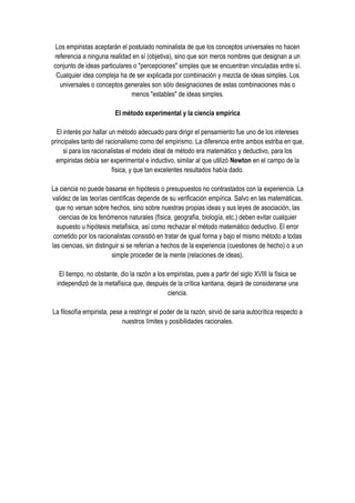 Los empiristas aceptarán el postulado nominalista de que los conceptos universales no hacen
referencia a ninguna realidad en sí (objetiva), sino que son meros nombres que designan a un
conjunto de ideas particulares o "percepciones" simples que se encuentran vinculadas entre sí.
 Cualquier idea compleja ha de ser explicada por combinación y mezcla de ideas simples. Los
  universales o conceptos generales son sólo designaciones de estas combinaciones más o
                              menos "estables" de ideas simples.

                         El método experimental y la ciencia empírica

  El interés por hallar un método adecuado para dirigir el pensamiento fue uno de los intereses
principales tanto del racionalismo como del empirismo. La diferencia entre ambos estriba en que,
     si para los racionalistas el modelo ideal de método era matemático y deductivo, para los
  empiristas debía ser experimental e inductivo, similar al que utilizó Newton en el campo de la
                         física, y que tan excelentes resultados había dado.

La ciencia no puede basarse en hipótesis o presupuestos no contrastados con la experiencia. La
validez de las teorías científicas depende de su verificación empírica. Salvo en las matemáticas,
  que no versan sobre hechos, sino sobre nuestras propias ideas y sus leyes de asociación, las
   ciencias de los fenómenos naturales (física, geografía, biología, etc.) deben evitar cualquier
  supuesto u hipótesis metafísica, así como rechazar el método matemático deductivo. El error
 cometido por los racionalistas consistió en tratar de igual forma y bajo el mismo método a todas
las ciencias, sin distinguir si se referían a hechos de la experiencia (cuestiones de hecho) o a un
                         simple proceder de la mente (relaciones de ideas).

   El tiempo, no obstante, dio la razón a los empiristas, pues a partir del siglo XVIII la física se
  independizó de la metafísica que, después de la crítica kantiana, dejará de considerarse una
                                              ciencia.

La filosofía empirista, pese a restringir el poder de la razón, sirvió de sana autocrítica respecto a
                            nuestros límites y posibilidades racionales.
 