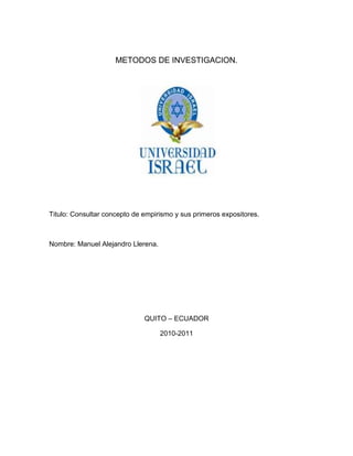 METODOS DE INVESTIGACION.<br />Titulo: Consultar concepto de empirismo y sus primeros expositores.<br />Nombre: Manuel Alejandro Llerena.<br />QUITO – ECUADOR<br />2010-2011<br />1.- Definición de Empirismo.<br />Definición: Empirismo proviene del término griego εμπειρισμός (textualmente, experiencia), la translación latina es experientia, de la que se deriva la palabra experiencia. También se deriva del término griego y romano de empírico, refiriéndose a médicos que consiguen sus habilidades de la experiencia práctica, oponiéndose a la instrucción en la teoría. En la filosofía, empirismo es una teoría del conocimiento, la cual enfatiza el rol de la experiencia, especialmente la percepción sensorial, en la formación de ideas. Con empirismo señalamos al conocimiento que se basa en la experiencia para validarse como tal, que significa que la experiencia es la base de todos los conocimientos. Parte del mundo sensible para formar los conceptos: lo que uno ha experimentado, lo ha experimentado (Whitehead). En la filosofía de la ciencia, el empirismo es una teoría del conocimiento, que enfatiza los aspectos del conocimiento científico que están cercanamente relacionados con la experiencia, o en el caso científico mediante la experimentación. Es requerimiento fundamental del método científico, que todas las hipótesis y teorías deben ser probadas mediante la observación del mundo natural, restándole importancia al raciocinio a priori, la intuición o la revelación.<br />Otra definición de Empirismo:<br />Término procedente del griego empeireia (´experiencia´) que hace referencia a la teoría filosófica que afirma que todo conocimiento procede de la experiencia. Fue desarrollada sobre todo por filósofos anglosajones, como Locke, Berkeley, Hume, Mill, etc., en oposición al racionalismo que encontraba su auge en el continente. Cuando se habla de la experiencia como base de todo conocimiento, los empiristas distinguen un doble tipo de experiencia: la interna, percepción de uno mismo, y la externa, percepción por medio de los sentidos. Reducir la experiencia a esta segunda forma se suele llamar sensualismo (de sensus, ´sentido´). Es posible rastrear ideas empiristas ya en la Antigüedad.<br />Las reglas fundamentales del empirismo son:<br />Subjetivismo del conocimiento.<br />La experiencia como única fuente del conocimiento.<br />Negación de las ideas innatas de los racionalistas.<br />El conocimiento humano es limitado: la experiencia es su límite.<br />Negación del valor objetivo de los conceptos universales.<br />El método experimental y la ciencia empírica.<br />2.- Cuadro comparativo acerca de los exponentes del Empirismo.<br />AutoresFilosofíaTomas HobbesDe origen inglés. Su conocimiento  filosófico y científico fueron decisivos para la formación de sus ideas filosóficas. Fue secretario de Bacón y testigo de la revolución y la restauración de su patria. Murió en 1679. Sus obras: De corpore, De homine, De cive, y el Leviatán, su obra cumbre, en la cual sostiene en filosofía el materialismo y el empirismo, en moral el utilitarismo y el despotismo en la política. Según Hobbes, hay dos clases de conocimiento: el conocimiento de hecho, que no es sino quot;
sentidos y memoriaquot;
 y el conocimiento de la consecuencia que va de una afirmación a otra que es propiamente ciencia. El conocimiento para Hobbes quot;
se funda en la experiencia, y su interés es la instrucción del hombre para la práctica.quot;
 Su filosofía es empirista porque parte de los fenómenos tal y cual como son aprehendidos por los órganos de los sentidos.quot;
También en la antropología de Hobbes domina el materialismo. El hombre es cuerpo; entendimiento y razón no rebosan el sentido y, por tanto, entre hombre y animal sólo hay diferencia de grado.quot;
John LockeFilósofo inglés Estudió en Oxford filosofía, medicina y ciencias naturales. Conoció la filosofía de Descartes. La obra más importante de Locke es quot;
El ensayo sobre el entendimiento humanoPara Locke, el origen del conocimiento es la experiencia. Sobre ello, afirma: quot;
Todo cuanto la mente percibe en sí misma o es objeto inmediato de percepción, de pensamiento o de entendimiento; a todo esto lo llamo idea.quot;
 Para él, idea es todo aquello que quot;
pienso y perciboquot;
 o lo que en nuestra época llamamos vivencia. La percepción puede ser de dos clases: quot;
Percepción externa mediante los sentidos o sensaciones, y percepción interna de estados síquicos o reflexión.quot;
 Estas dos operan juntas.quot;
El empirismo de Locke limita la posibilidad de conocer, especialmente en lo que se refiere a la metafísica. Algunos filósofos han dicho que existen ciertos conocimientos en forma innata; es decir, que están en nuestra mente y no son fruto de la experiencia. Pero, según Locke, esto es una gran falsedad porque todo conocimiento se adquiere a través del uso de las facultades naturales.George BerkeleyNació en las cercanías de Kilkenny (Irlanda) Sus obras principales son: quot;
Nuevos ensayos de una teoría de la visiónquot;
, quot;
Tres diálogos entre Hylas y Filonúsquot;
, quot;
Principios del conocimiento humanoquot;
, quot;
Sirisquot;
.Berkeley parte de la doctrina establecida por Locke. No cree en las ideas generales, tampoco existe para él la materia. Aduce que quot;
todo el mundo material es sólo representación o percepción mía. Sólo existe el yo espiritual, del que tenemos una certeza intuitivaquot;
.La filosofía de Berkeley es sorprendente en el sentido de que una formulación abreviada de la misma la hace aparecer tan alejada de la concepción del mundo del hombre corriente, que atrae inevitablemente la atención.Los objetos, según Berkeley, del conocimiento humano son  ideas impresas realmente en los sentidos, o bien percibidas mediante atención a las pasiones y a las operaciones de la mente o, finalmente, ideas formadas con ayuda de la imaginación y de la memoria.Francis BacónNació el 22 de enero de 1561 en Londres, Fue abogado, Bacón da comienzo a su carrera política, filósofo y escritor del siglo XVII, sus obras filosóficas de Bacón Instauratio Magna. Novum Organum, que hizo contraste con al Organon Aristotélico, Además escribió utopías como la Nueva Atlántida, fue el creador del método de inducción. Como filósofo, a Bacón se le suele considerar fundador de la filosofía moderna, en su tendencia empírica, y padre de la moderna investigación científica; pero ambas cosas resultan exageradas.  Tuvo el mérito de considerar insuficiente el escolasticismo y tratar de exponer un nuevo método de investigación mediante el conocimiento minucioso de la naturaleza, prescindiendo de todos los prejuicios que procedieran de las ideas aceptadas sin comprobación o de opiniones de autoridades antiguas tenidas como dogmas. Aspiró a superar, en su Instauratio Magna, la autoridad (entonces casi absoluta) de Aristóteles, cuya influencia, sobre todo en las ciencias naturales, impedía investigar libremente. Trató de que el conocimiento se bastara en la experiencia sensible ayudada por el intelecto, pues la observación había de completarse con la reflexión metódica y con la experimentación. Negaba la existencia de las ideas innatas. <br />