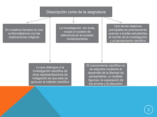 3Descripción corta de la asignaturaEn nuestros tiempos no nos conformábamos con las explicaciones mágicasLa investigación, sin duda, ocupa un puesto de relevancia en el suceder contemporáneoUno de los objetivos principales es precisamente acercar a los/las estudiantes al mundo de la investigación y al pensamiento científicoLo que distingue a la investigación científica de otras representaciones de indagación es que esta se guía por el método científicoEl conocimiento científico no se adquiere mediante el desarrollo de la libertad de pensamiento, un análisis riguroso, la superación de los errores y la discusión