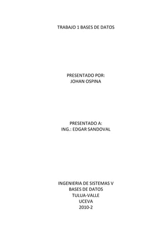 TRABAJO 1 BASES DE DATOS
PRESENTADO POR:
JOHAN OSPINA
PRESENTADO A:
ING.: EDGAR SANDOVAL
INGENIERIA DE SISTEMAS V
BASES DE DATOS
TULUA-VALLE
UCEVA
2010-2
 