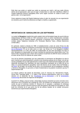 Está claro que existe un capital que nadie se preocupa por medir y del que nadie informa
dentro de la organización, pero que sin lugar a dudas tiene un valor real. Identificar y Medir el
Capital Intelectual (Activos Intangibles) tiene como objeto convertir en visible el activo que
genera valor en la organización.
Como sabemos el peso del Capital Intelectual sobre el valor de mercado de una organización
es creciente y por lo tanto los esfuerzos se dirigen a medirlo y a gestionarlo.
IMPORTANCIA DE BANGALORE EN LOS SOFTWARES
La ciudad de Bangalore (capital del sureño estado indio de Karnataka) luego de que la India se
independizase del Reino Unido en 1947 evolucionó como un centro manufacturero orientado
inicialmente hacia la industria pesada, incluyendo a empresas como Hindustan Aeronautics
Limited, Indian Telephone Industries (ITI), Hindustan Machine Tools y Bharat Electronics
Limited (BEL).
En particular, desde la década de 1990, el establecimiento y éxito de varias firmas de alta
tecnología en la ciudad ha contribuido al crecimiento del sector de las denominadas tecnologías
de la información (TI) en la India como un todo. Las firmas de TI de Bangalore emplean
aproximadamente a un 35% del millón de profesionales de esa área tecnológica de todo el
país. Bangalore es responsable de la mayor cantidad de exportaciones relacionadas a las TI de
toda la India. El producto bruto urbano de la ciudad en el período de 2004-05 estuvo ubicado en
el orden de las 433,8 mil millones de rupias indias.1
Uno de los factores importantes que han potenciado el crecimiento de Bangalore ha sido la
gran inversión por parte del gobierno central en las industrias públicas de la ciudad. Una de las
causas probables de que esta aglomeración sureña haya sido históricamente elegida para este
desarrollo tecnológico (en desmedro de otras importantes metrópolis de la India) tal vez se
deba a su propia localización geográfica, fuera del alcance de los rivales indios de Pakistán y
de China. Así se llegó, con el paso de los años, a la concentración de la investigación científica
y técnica en Bangalore, lo que sería un factor fundamental en la posterior revolución que las TI
experimentaron allí.
Los líderes políticos del estado de Karnataka, como D. Devaraj Urs, Ramakrishna Hegde,
Gundu Rao, Veerappa Moily, J. H. Patel y S.M. Krishna desempeñaron cada uno un papel
decisivo en el desarrollo de las Tecnologías de la Información y de la tercerización
(outsourcing) del proceso de negocios de Bangalore.
Cuando R. K. Baliga, propuso fundar y desarrollar el parque industrial que sería conocido como
Electronics City a principios de la década de 1970, fue recibido con escepticismo, pero tuvo la
suerte de que el entonces ministro D. Devaraj Urs lo apoyase y aprobase el ambicioso
proyecto. Esta inversión seminal inicial por parte del gobierno del estado de Karnataka en 1976
puso los cimientos de lo que sería una de las piedras basales de la notable renovación
económica que experimentaría Bangalore.
 