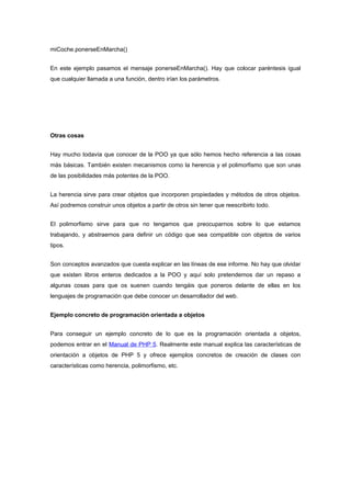 miCoche.ponerseEnMarcha()
En este ejemplo pasamos el mensaje ponerseEnMarcha(). Hay que colocar paréntesis igual
que cualquier llamada a una función, dentro irían los parámetros.
Otras cosas
Hay mucho todavía que conocer de la POO ya que sólo hemos hecho referencia a las cosas
más básicas. También existen mecanismos como la herencia y el polimorfismo que son unas
de las posibilidades más potentes de la POO.
La herencia sirve para crear objetos que incorporen propiedades y métodos de otros objetos.
Así podremos construir unos objetos a partir de otros sin tener que reescribirlo todo.
El polimorfismo sirve para que no tengamos que preocuparnos sobre lo que estamos
trabajando, y abstraernos para definir un código que sea compatible con objetos de varios
tipos.
Son conceptos avanzados que cuesta explicar en las líneas de ese informe. No hay que olvidar
que existen libros enteros dedicados a la POO y aquí solo pretendemos dar un repaso a
algunas cosas para que os suenen cuando tengáis que poneros delante de ellas en los
lenguajes de programación que debe conocer un desarrollador del web.
Ejemplo concreto de programación orientada a objetos
Para conseguir un ejemplo concreto de lo que es la programación orientada a objetos,
podemos entrar en el Manual de PHP 5. Realmente este manual explica las características de
orientación a objetos de PHP 5 y ofrece ejemplos concretos de creación de clases con
características como herencia, polimorfismo, etc.
 