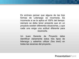 Es erróneo pensar que alguna de las tres formas de Liderazgo es incorrecta. Es incorrecta si se la aplica el 100% del tiempo: siempre se debe tener presente que en un proyecto existen diferentes situaciones, y que cada una exige una actitud diferente para resolverla.Un buen Gerente de Proyecto debe identificar claramente estos tres tipos de liderazgo y saberlos utilizar (!los tres!) en todas las escenas del proyecto..